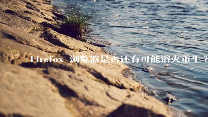Firefox 浏览器是否还有可能浴火重生?